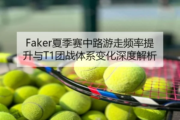 Faker夏季赛中路游走频率提升与T1团战体系变化深度解析