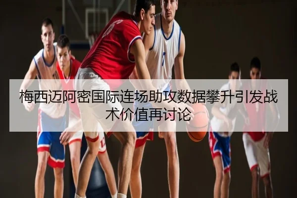 梅西迈阿密国际连场助攻数据攀升引发战术价值再讨论