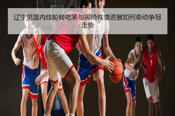 辽宁男篮内线轮转吃紧与周琦恢复进展如何牵动争冠走势