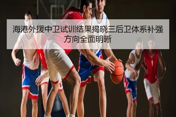 海港外援中卫试训结果揭晓三后卫体系补强方向全面明晰
