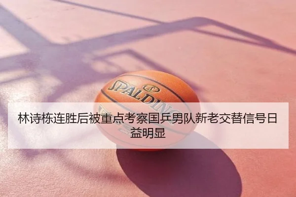 林诗栋连胜后被重点考察国乒男队新老交替信号日益明显