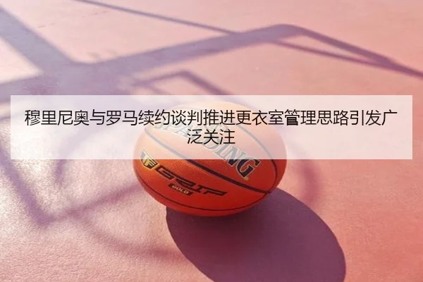 穆里尼奥与罗马续约谈判推进更衣室管理思路引发广泛关注