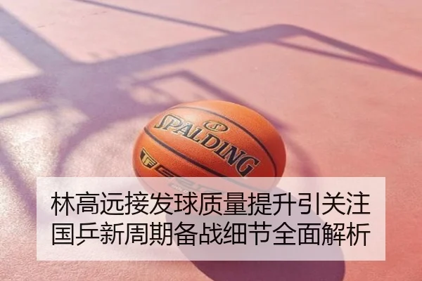 林高远接发球质量提升引关注 国乒新周期备战细节全面解析
