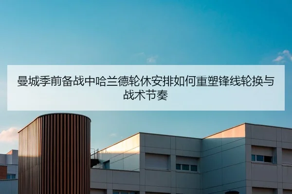 曼城季前备战中哈兰德轮休安排如何重塑锋线轮换与战术节奏