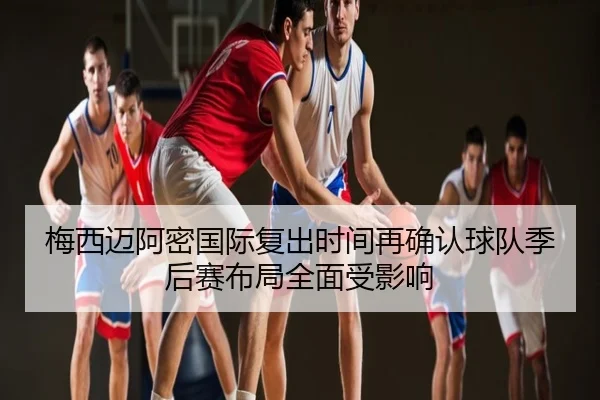 梅西迈阿密国际复出时间再确认球队季后赛布局全面受影响
